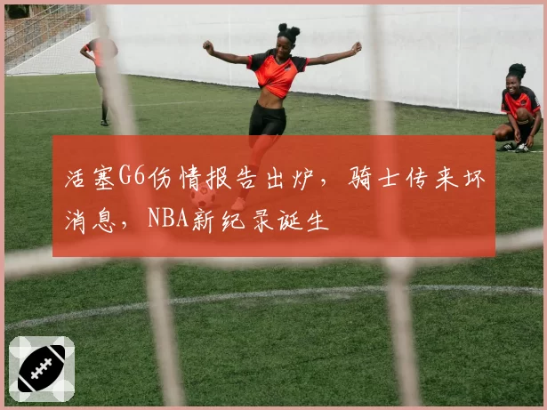 活塞G6伤情报告出炉，骑士传来坏消息，NBA新纪录诞生