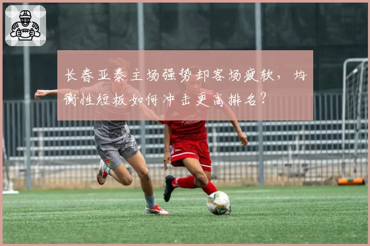 长春亚泰主场强势却客场疲软,均衡性短板如何冲击更高排名?