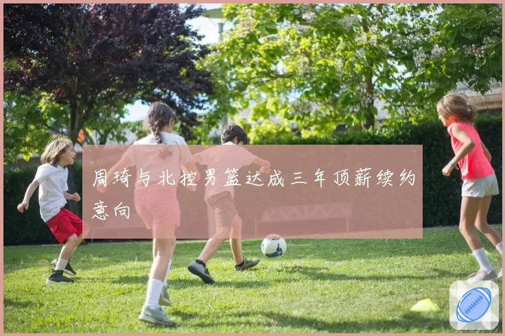 周琦与北控男篮达成三年顶薪续约意向