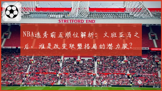 NBA选秀前五顺位解析：文班亚马之后，谁是改变联盟格局的潜力股？