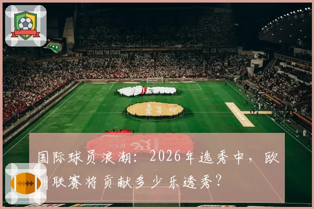 国际球员浪潮:2026年选秀中,欧洲联赛将贡献多少乐透秀?