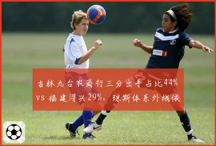 吉林九台农商行三分出手占比44% vs 福建浔兴29%，琼斯体系外线依赖度升级