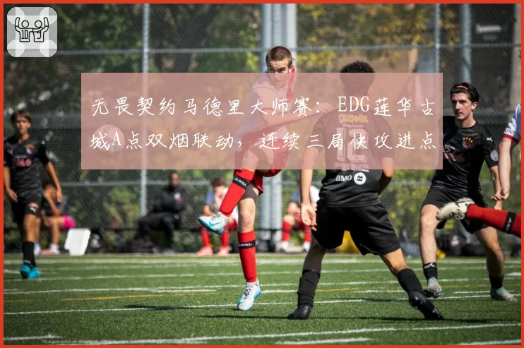 无畏契约马德里大师赛：EDG莲华古城A点双烟联动，连续三局快攻进点零换五