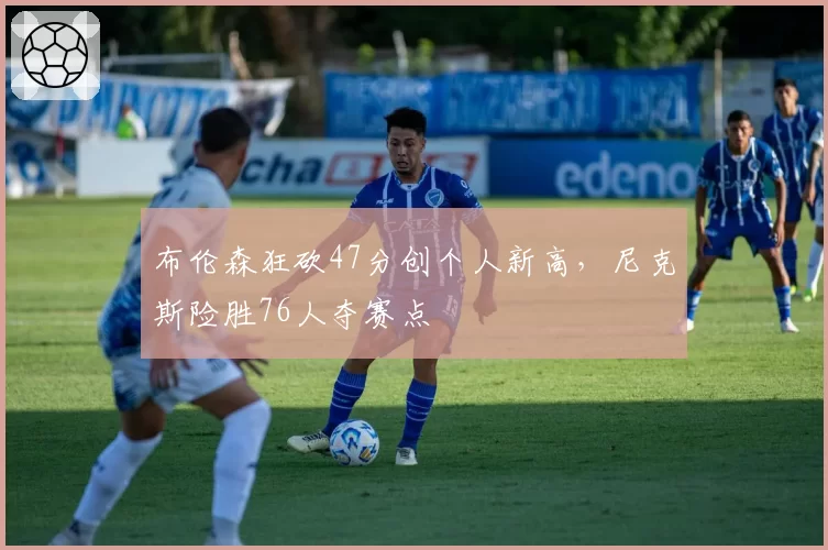 布伦森狂砍47分创个人新高,尼克斯险胜76人夺赛点