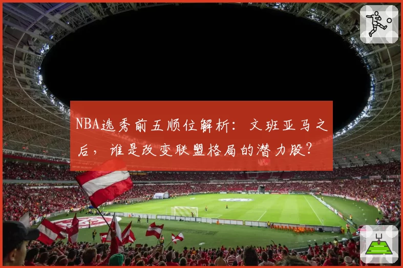 NBA选秀前五顺位解析：文班亚马之后，谁是改变联盟格局的潜力股？