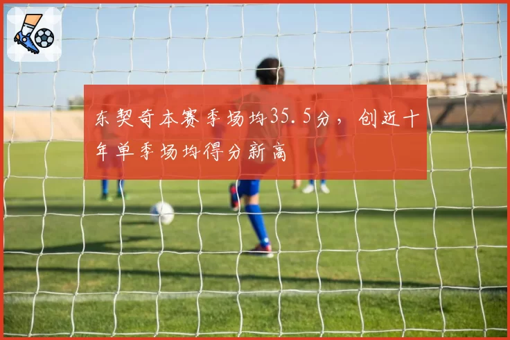 东契奇本赛季场均35.5分，创近十年单季场均得分新高