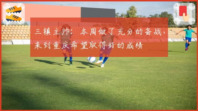 三镇主帅:本周做了充分的备战,来到重庆希望取得好的成绩