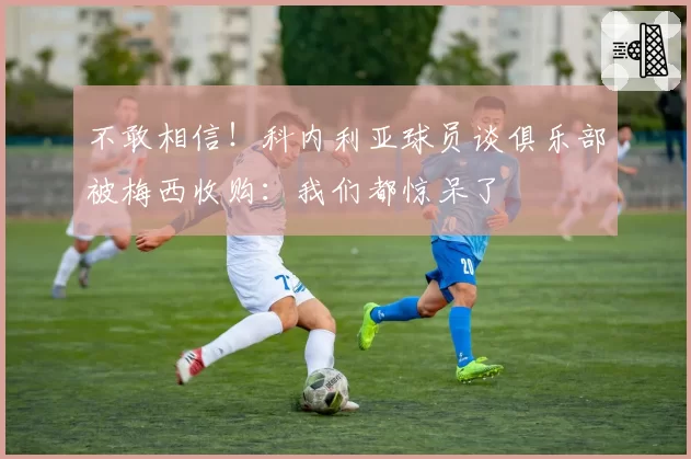 不敢相信！科内利亚球员谈俱乐部被梅西收购：我们都惊呆了