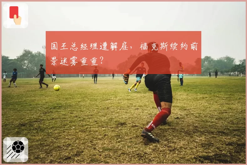 国王总经理遭解雇，福克斯续约前景迷雾重重？