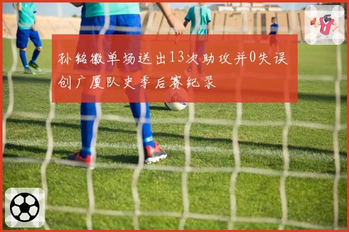 孙铭徽单场送出13次助攻并0失误 创广厦队史季后赛纪录