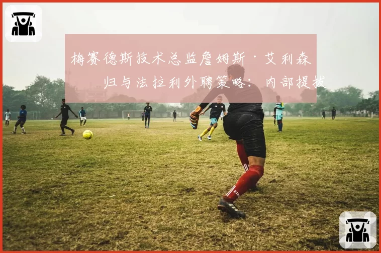 梅赛德斯技术总监詹姆斯·艾利森回归与法拉利外聘策略：内部提拔与外部引援成效对比