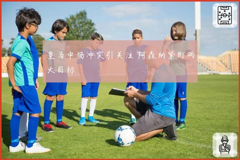 皇马中场冲突引关注 阿森纳紧盯两大目标