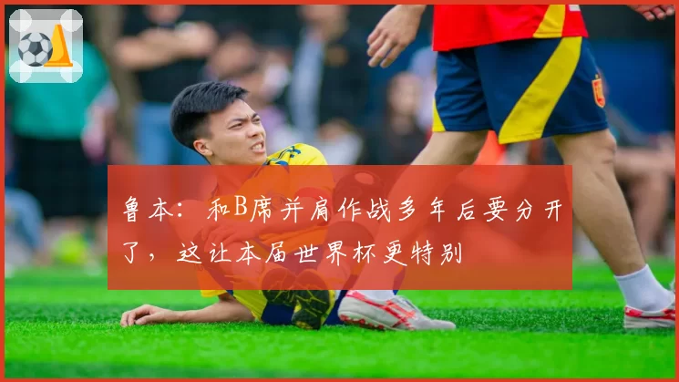 鲁本：和B席并肩作战多年后要分开了，这让本届世界杯更特别