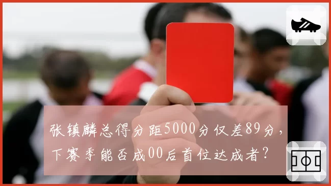 张镇麟总得分距5000分仅差89分，下赛季能否成00后首位达成者？
