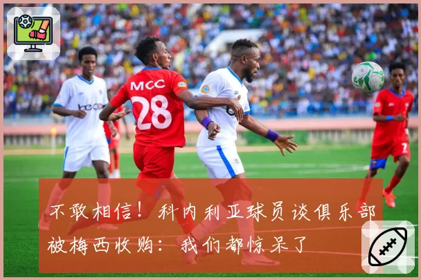 不敢相信！科内利亚球员谈俱乐部被梅西收购：我们都惊呆了
