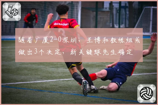 随着广厦2-0深圳，王博和教练组或做出3个决定，新关键球先生确定
