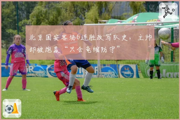 北京国安客场6连胜改写队史，主帅却被炮轰“只会龟缩防守”