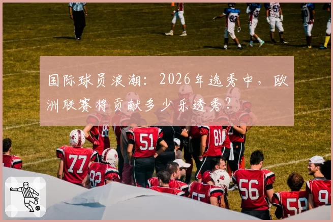 国际球员浪潮：2026年选秀中，欧洲联赛将贡献多少乐透秀？