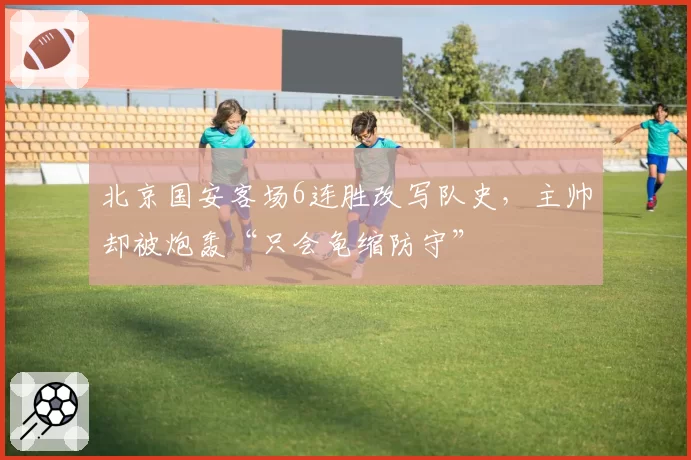 北京国安客场6连胜改写队史，主帅却被炮轰“只会龟缩防守”