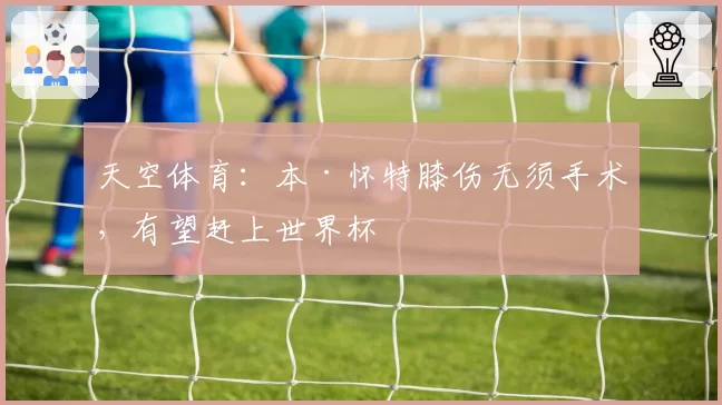 天空体育：本·怀特膝伤无须手术，有望赶上世界杯