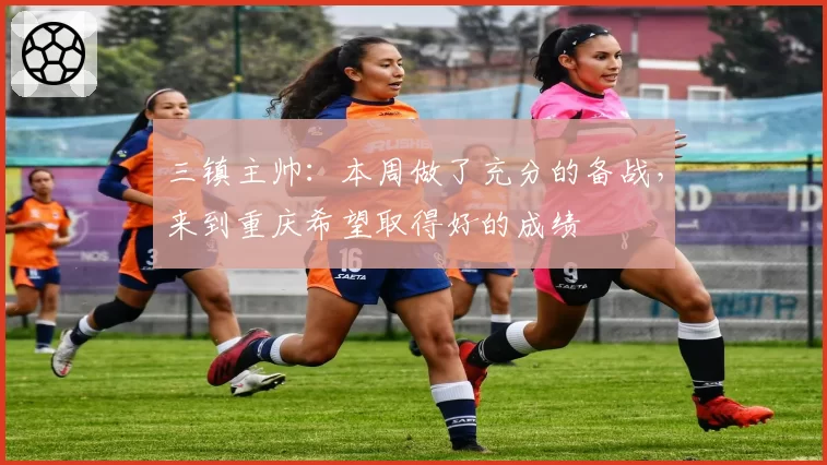 三镇主帅:本周做了充分的备战,来到重庆希望取得好的成绩