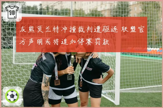 灰熊莫兰特冲撞裁判遭驱逐 联盟官方声明或将追加停赛罚款