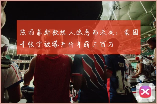 陈雨菲新教练人选悬而未决,前国手张宁被曝开价年薪三百万