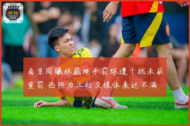 南京同曦林葳绝平罚球遭干扰未获重罚 西热力江社交媒体表达不满