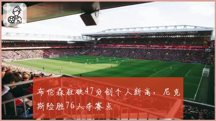 布伦森狂砍47分创个人新高,尼克斯险胜76人夺赛点