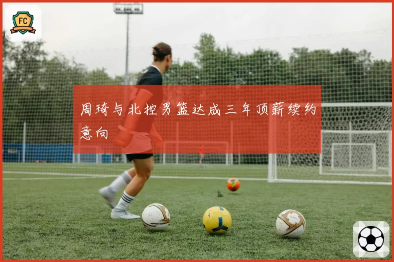 周琦与北控男篮达成三年顶薪续约意向