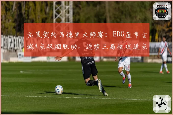 无畏契约马德里大师赛：EDG莲华古城A点双烟联动，连续三局快攻进点零换五