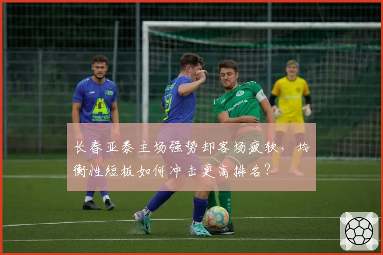 长春亚泰主场强势却客场疲软,均衡性短板如何冲击更高排名?