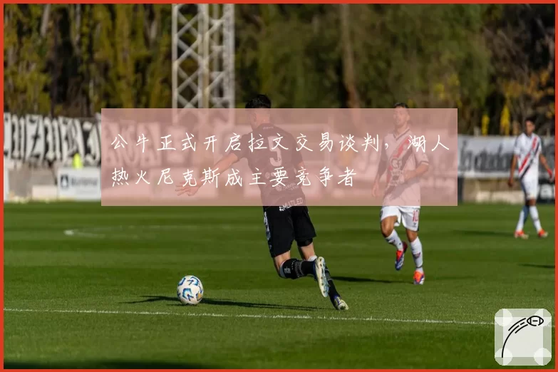 公牛正式开启拉文交易谈判,湖人热火尼克斯成主要竞争者