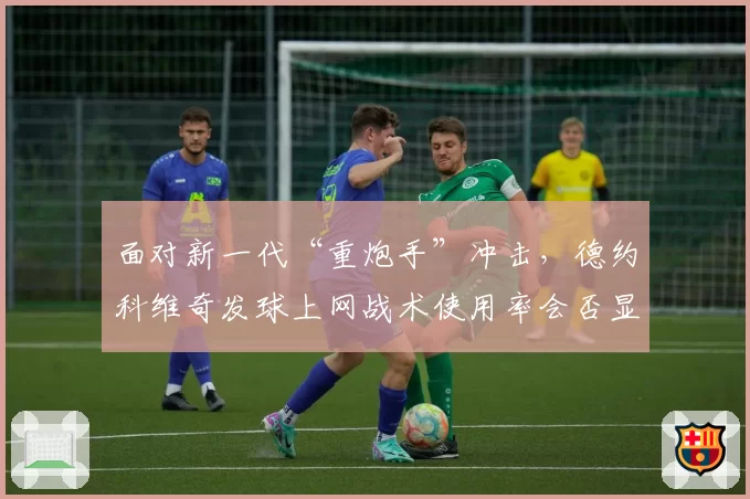 面对新一代“重炮手”冲击,德约科维奇发球上网战术使用率会否显著提升?