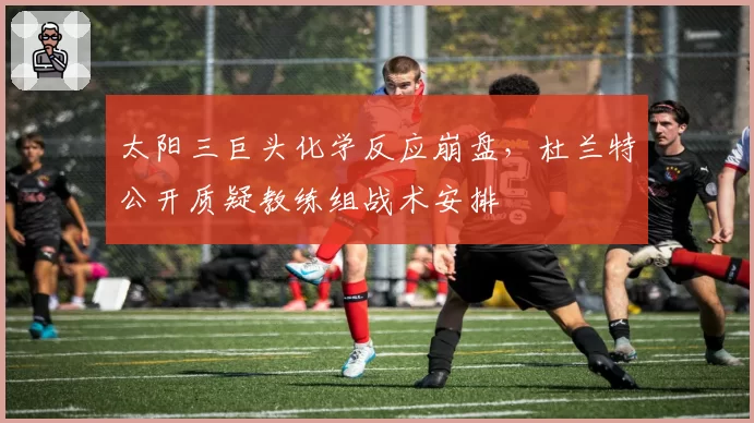 太阳三巨头化学反应崩盘，杜兰特公开质疑教练组战术安排